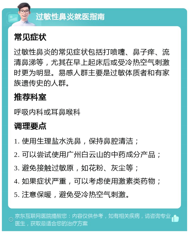 过敏性鼻炎就医指南 常见症状 过敏性鼻炎的常见症状包括打喷嚏、鼻子痒、流清鼻涕等，尤其在早上起床后或受冷热空气刺激时更为明显。易感人群主要是过敏体质者和有家族遗传史的人群。 推荐科室 呼吸内科或耳鼻喉科 调理要点 1. 使用生理盐水洗鼻，保持鼻腔清洁； 2. 可以尝试使用广州白云山的中药成分产品； 3. 避免接触过敏原，如花粉、灰尘等； 4. 如果症状严重，可以考虑使用激素类药物； 5. 注意保暖，避免受冷热空气刺激。