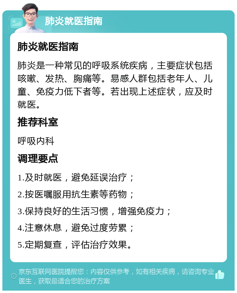 肺炎就医指南 肺炎就医指南 肺炎是一种常见的呼吸系统疾病，主要症状包括咳嗽、发热、胸痛等。易感人群包括老年人、儿童、免疫力低下者等。若出现上述症状，应及时就医。 推荐科室 呼吸内科 调理要点 1.及时就医，避免延误治疗； 2.按医嘱服用抗生素等药物； 3.保持良好的生活习惯，增强免疫力； 4.注意休息，避免过度劳累； 5.定期复查，评估治疗效果。