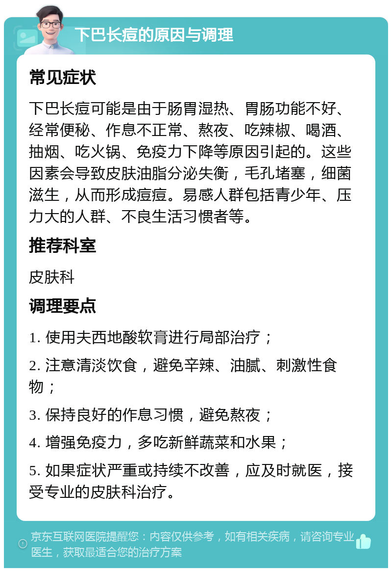 下巴长痘的原因与调理 常见症状 下巴长痘可能是由于肠胃湿热、胃肠功能不好、经常便秘、作息不正常、熬夜、吃辣椒、喝酒、抽烟、吃火锅、免疫力下降等原因引起的。这些因素会导致皮肤油脂分泌失衡，毛孔堵塞，细菌滋生，从而形成痘痘。易感人群包括青少年、压力大的人群、不良生活习惯者等。 推荐科室 皮肤科 调理要点 1. 使用夫西地酸软膏进行局部治疗； 2. 注意清淡饮食，避免辛辣、油腻、刺激性食物； 3. 保持良好的作息习惯，避免熬夜； 4. 增强免疫力，多吃新鲜蔬菜和水果； 5. 如果症状严重或持续不改善，应及时就医，接受专业的皮肤科治疗。