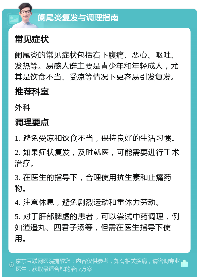 阑尾炎复发与调理指南 常见症状 阑尾炎的常见症状包括右下腹痛、恶心、呕吐、发热等。易感人群主要是青少年和年轻成人，尤其是饮食不当、受凉等情况下更容易引发复发。 推荐科室 外科 调理要点 1. 避免受凉和饮食不当，保持良好的生活习惯。 2. 如果症状复发，及时就医，可能需要进行手术治疗。 3. 在医生的指导下，合理使用抗生素和止痛药物。 4. 注意休息，避免剧烈运动和重体力劳动。 5. 对于肝郁脾虚的患者，可以尝试中药调理，例如逍遥丸、四君子汤等，但需在医生指导下使用。