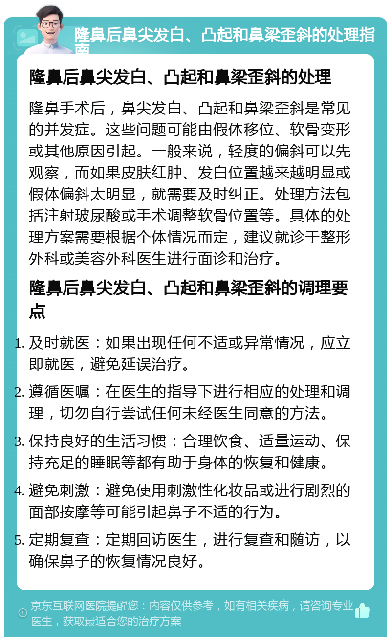 隆鼻后鼻尖发白、凸起和鼻梁歪斜的处理指南 隆鼻后鼻尖发白、凸起和鼻梁歪斜的处理 隆鼻手术后，鼻尖发白、凸起和鼻梁歪斜是常见的并发症。这些问题可能由假体移位、软骨变形或其他原因引起。一般来说，轻度的偏斜可以先观察，而如果皮肤红肿、发白位置越来越明显或假体偏斜太明显，就需要及时纠正。处理方法包括注射玻尿酸或手术调整软骨位置等。具体的处理方案需要根据个体情况而定，建议就诊于整形外科或美容外科医生进行面诊和治疗。 隆鼻后鼻尖发白、凸起和鼻梁歪斜的调理要点 及时就医：如果出现任何不适或异常情况，应立即就医，避免延误治疗。 遵循医嘱：在医生的指导下进行相应的处理和调理，切勿自行尝试任何未经医生同意的方法。 保持良好的生活习惯：合理饮食、适量运动、保持充足的睡眠等都有助于身体的恢复和健康。 避免刺激：避免使用刺激性化妆品或进行剧烈的面部按摩等可能引起鼻子不适的行为。 定期复查：定期回访医生，进行复查和随访，以确保鼻子的恢复情况良好。