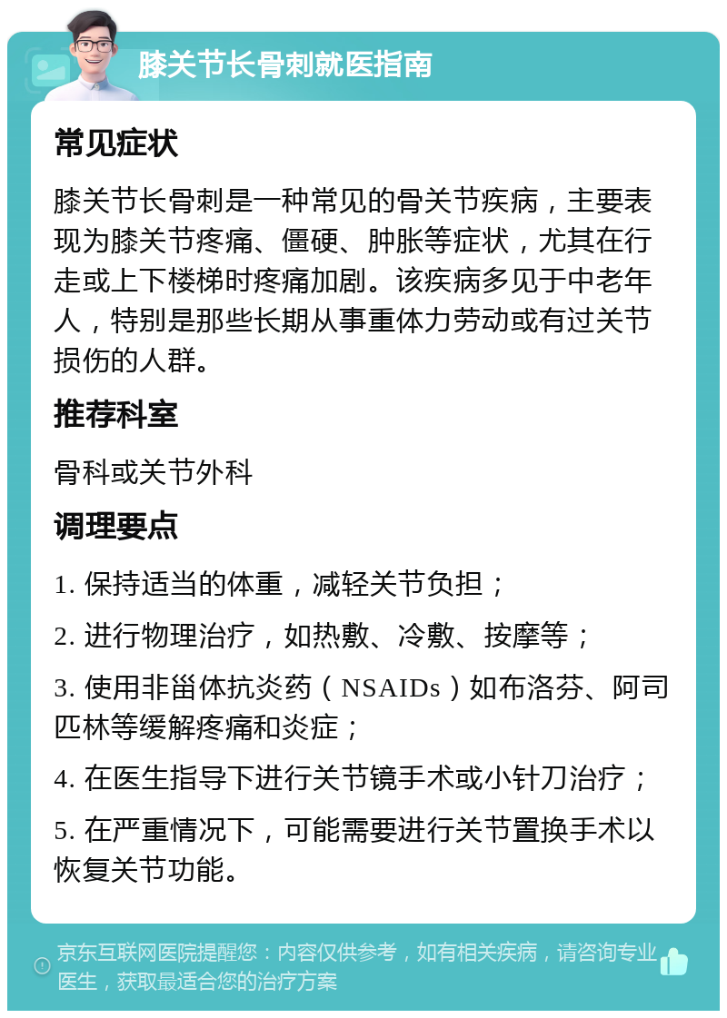 膝关节长骨刺就医指南 常见症状 膝关节长骨刺是一种常见的骨关节疾病，主要表现为膝关节疼痛、僵硬、肿胀等症状，尤其在行走或上下楼梯时疼痛加剧。该疾病多见于中老年人，特别是那些长期从事重体力劳动或有过关节损伤的人群。 推荐科室 骨科或关节外科 调理要点 1. 保持适当的体重，减轻关节负担； 2. 进行物理治疗，如热敷、冷敷、按摩等； 3. 使用非甾体抗炎药（NSAIDs）如布洛芬、阿司匹林等缓解疼痛和炎症； 4. 在医生指导下进行关节镜手术或小针刀治疗； 5. 在严重情况下，可能需要进行关节置换手术以恢复关节功能。