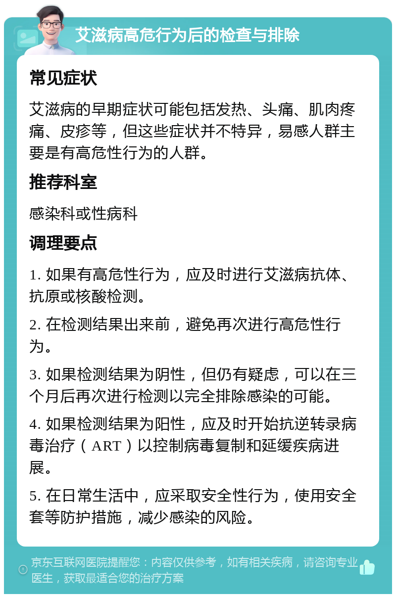 艾滋病高危行为后的检查与排除 常见症状 艾滋病的早期症状可能包括发热、头痛、肌肉疼痛、皮疹等，但这些症状并不特异，易感人群主要是有高危性行为的人群。 推荐科室 感染科或性病科 调理要点 1. 如果有高危性行为，应及时进行艾滋病抗体、抗原或核酸检测。 2. 在检测结果出来前，避免再次进行高危性行为。 3. 如果检测结果为阴性，但仍有疑虑，可以在三个月后再次进行检测以完全排除感染的可能。 4. 如果检测结果为阳性，应及时开始抗逆转录病毒治疗（ART）以控制病毒复制和延缓疾病进展。 5. 在日常生活中，应采取安全性行为，使用安全套等防护措施，减少感染的风险。