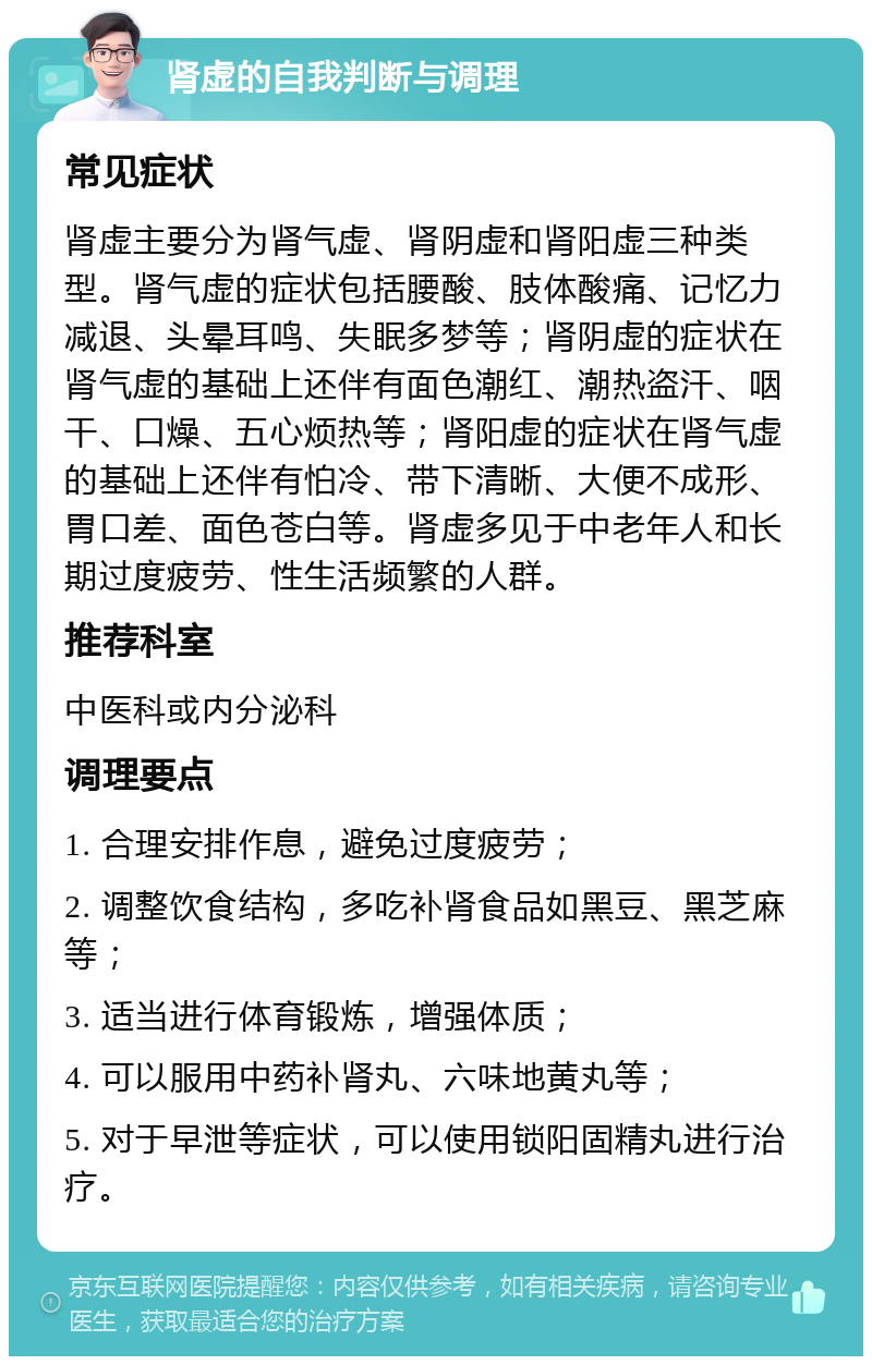 肾虚的自我判断与调理 常见症状 肾虚主要分为肾气虚、肾阴虚和肾阳虚三种类型。肾气虚的症状包括腰酸、肢体酸痛、记忆力减退、头晕耳鸣、失眠多梦等；肾阴虚的症状在肾气虚的基础上还伴有面色潮红、潮热盗汗、咽干、口燥、五心烦热等；肾阳虚的症状在肾气虚的基础上还伴有怕冷、带下清晰、大便不成形、胃口差、面色苍白等。肾虚多见于中老年人和长期过度疲劳、性生活频繁的人群。 推荐科室 中医科或内分泌科 调理要点 1. 合理安排作息，避免过度疲劳； 2. 调整饮食结构，多吃补肾食品如黑豆、黑芝麻等； 3. 适当进行体育锻炼，增强体质； 4. 可以服用中药补肾丸、六味地黄丸等； 5. 对于早泄等症状，可以使用锁阳固精丸进行治疗。