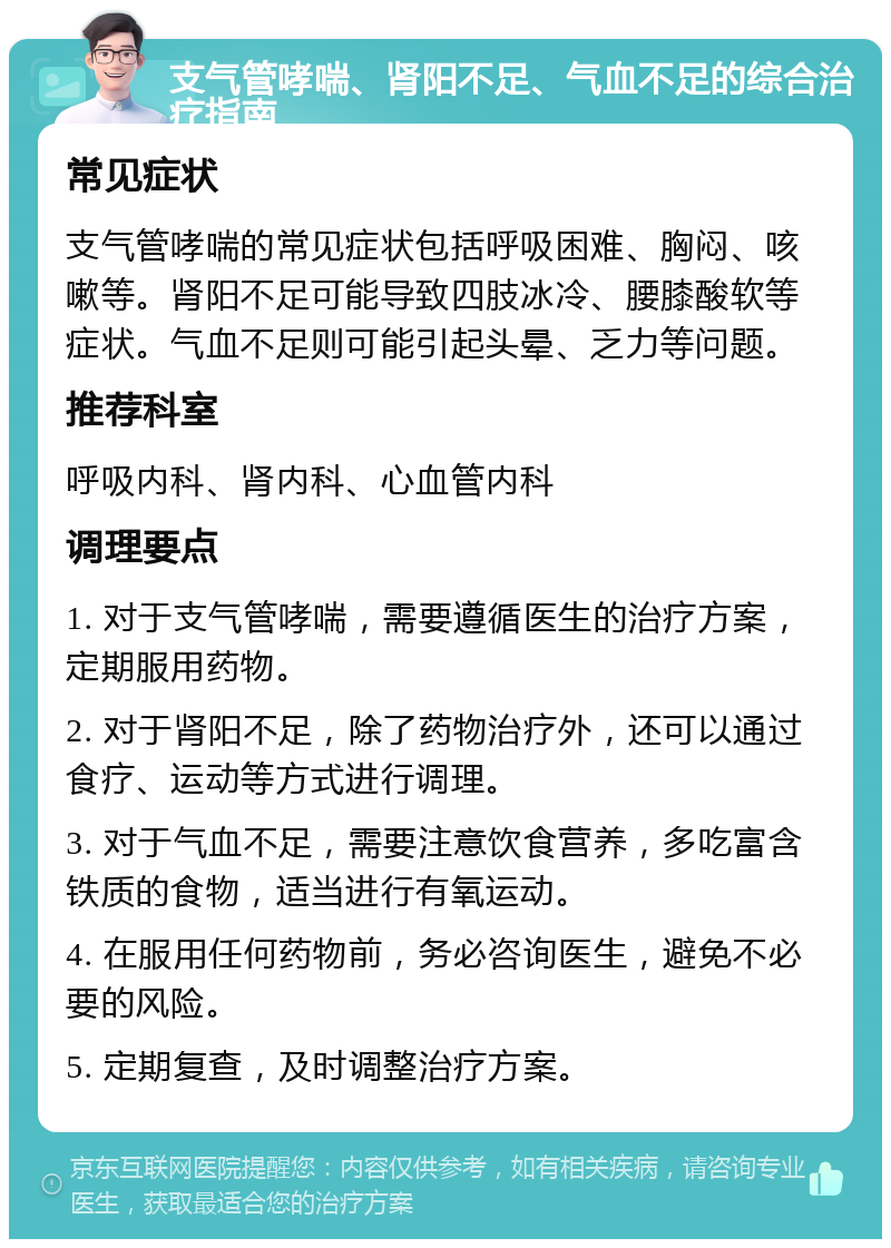 支气管哮喘、肾阳不足、气血不足的综合治疗指南 常见症状 支气管哮喘的常见症状包括呼吸困难、胸闷、咳嗽等。肾阳不足可能导致四肢冰冷、腰膝酸软等症状。气血不足则可能引起头晕、乏力等问题。 推荐科室 呼吸内科、肾内科、心血管内科 调理要点 1. 对于支气管哮喘，需要遵循医生的治疗方案，定期服用药物。 2. 对于肾阳不足，除了药物治疗外，还可以通过食疗、运动等方式进行调理。 3. 对于气血不足，需要注意饮食营养，多吃富含铁质的食物，适当进行有氧运动。 4. 在服用任何药物前，务必咨询医生，避免不必要的风险。 5. 定期复查，及时调整治疗方案。