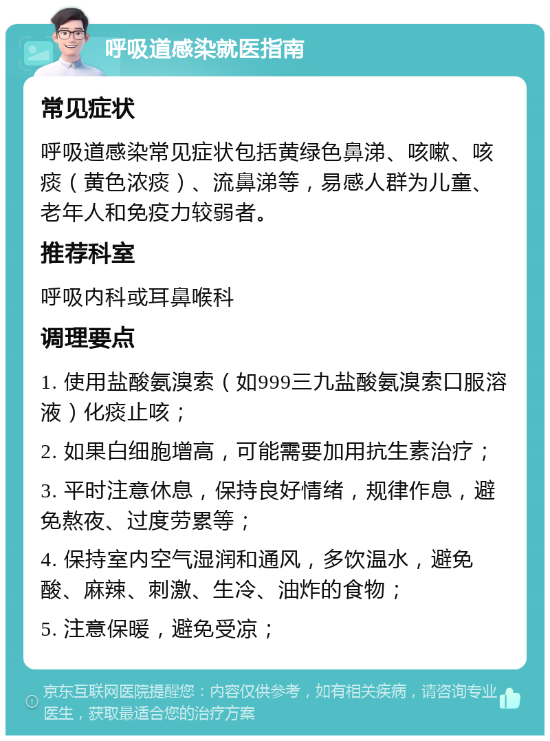 呼吸道感染就医指南 常见症状 呼吸道感染常见症状包括黄绿色鼻涕、咳嗽、咳痰（黄色浓痰）、流鼻涕等，易感人群为儿童、老年人和免疫力较弱者。 推荐科室 呼吸内科或耳鼻喉科 调理要点 1. 使用盐酸氨溴索（如999三九盐酸氨溴索口服溶液）化痰止咳； 2. 如果白细胞增高，可能需要加用抗生素治疗； 3. 平时注意休息，保持良好情绪，规律作息，避免熬夜、过度劳累等； 4. 保持室内空气湿润和通风，多饮温水，避免酸、麻辣、刺激、生冷、油炸的食物； 5. 注意保暖，避免受凉；