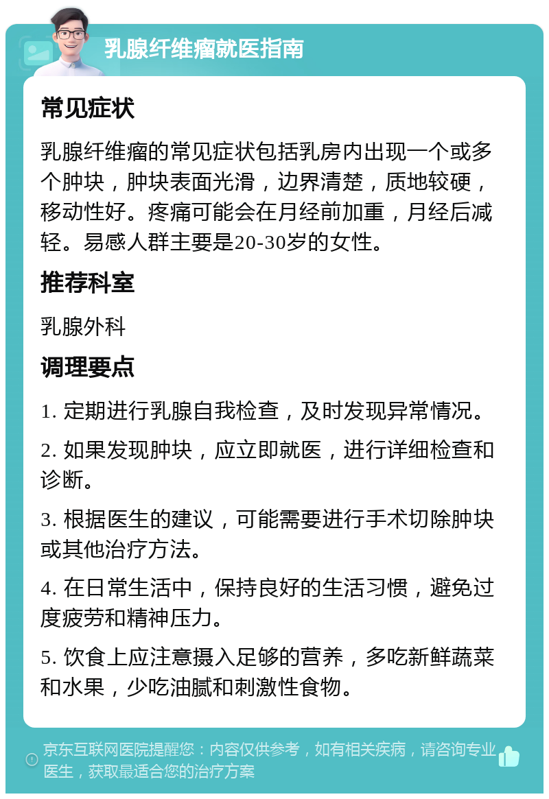 乳腺纤维瘤就医指南 常见症状 乳腺纤维瘤的常见症状包括乳房内出现一个或多个肿块，肿块表面光滑，边界清楚，质地较硬，移动性好。疼痛可能会在月经前加重，月经后减轻。易感人群主要是20-30岁的女性。 推荐科室 乳腺外科 调理要点 1. 定期进行乳腺自我检查，及时发现异常情况。 2. 如果发现肿块，应立即就医，进行详细检查和诊断。 3. 根据医生的建议，可能需要进行手术切除肿块或其他治疗方法。 4. 在日常生活中，保持良好的生活习惯，避免过度疲劳和精神压力。 5. 饮食上应注意摄入足够的营养，多吃新鲜蔬菜和水果，少吃油腻和刺激性食物。