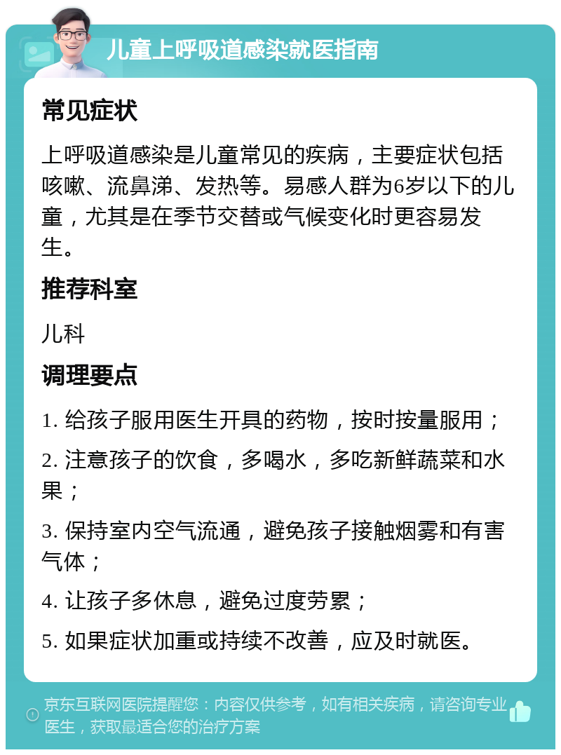 儿童上呼吸道感染就医指南 常见症状 上呼吸道感染是儿童常见的疾病，主要症状包括咳嗽、流鼻涕、发热等。易感人群为6岁以下的儿童，尤其是在季节交替或气候变化时更容易发生。 推荐科室 儿科 调理要点 1. 给孩子服用医生开具的药物，按时按量服用； 2. 注意孩子的饮食，多喝水，多吃新鲜蔬菜和水果； 3. 保持室内空气流通，避免孩子接触烟雾和有害气体； 4. 让孩子多休息，避免过度劳累； 5. 如果症状加重或持续不改善，应及时就医。