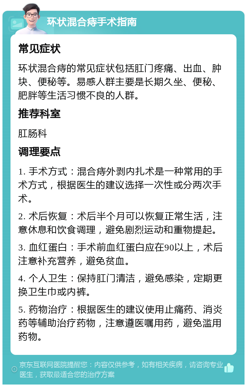 环状混合痔手术指南 常见症状 环状混合痔的常见症状包括肛门疼痛、出血、肿块、便秘等。易感人群主要是长期久坐、便秘、肥胖等生活习惯不良的人群。 推荐科室 肛肠科 调理要点 1. 手术方式：混合痔外剥内扎术是一种常用的手术方式，根据医生的建议选择一次性或分两次手术。 2. 术后恢复：术后半个月可以恢复正常生活，注意休息和饮食调理，避免剧烈运动和重物提起。 3. 血红蛋白：手术前血红蛋白应在90以上，术后注意补充营养，避免贫血。 4. 个人卫生：保持肛门清洁，避免感染，定期更换卫生巾或内裤。 5. 药物治疗：根据医生的建议使用止痛药、消炎药等辅助治疗药物，注意遵医嘱用药，避免滥用药物。