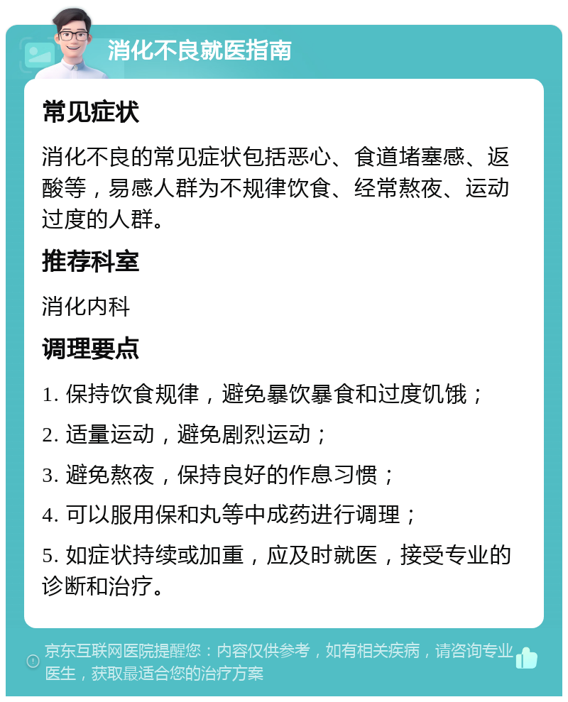 消化不良就医指南 常见症状 消化不良的常见症状包括恶心、食道堵塞感、返酸等，易感人群为不规律饮食、经常熬夜、运动过度的人群。 推荐科室 消化内科 调理要点 1. 保持饮食规律，避免暴饮暴食和过度饥饿； 2. 适量运动，避免剧烈运动； 3. 避免熬夜，保持良好的作息习惯； 4. 可以服用保和丸等中成药进行调理； 5. 如症状持续或加重，应及时就医，接受专业的诊断和治疗。