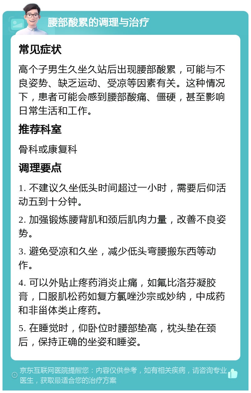 腰部酸累的调理与治疗 常见症状 高个子男生久坐久站后出现腰部酸累，可能与不良姿势、缺乏运动、受凉等因素有关。这种情况下，患者可能会感到腰部酸痛、僵硬，甚至影响日常生活和工作。 推荐科室 骨科或康复科 调理要点 1. 不建议久坐低头时间超过一小时，需要后仰活动五到十分钟。 2. 加强锻炼腰背肌和颈后肌肉力量，改善不良姿势。 3. 避免受凉和久坐，减少低头弯腰搬东西等动作。 4. 可以外贴止疼药消炎止痛，如氟比洛芬凝胶膏，口服肌松药如复方氯唑沙宗或妙纳，中成药和非甾体类止疼药。 5. 在睡觉时，仰卧位时腰部垫高，枕头垫在颈后，保持正确的坐姿和睡姿。