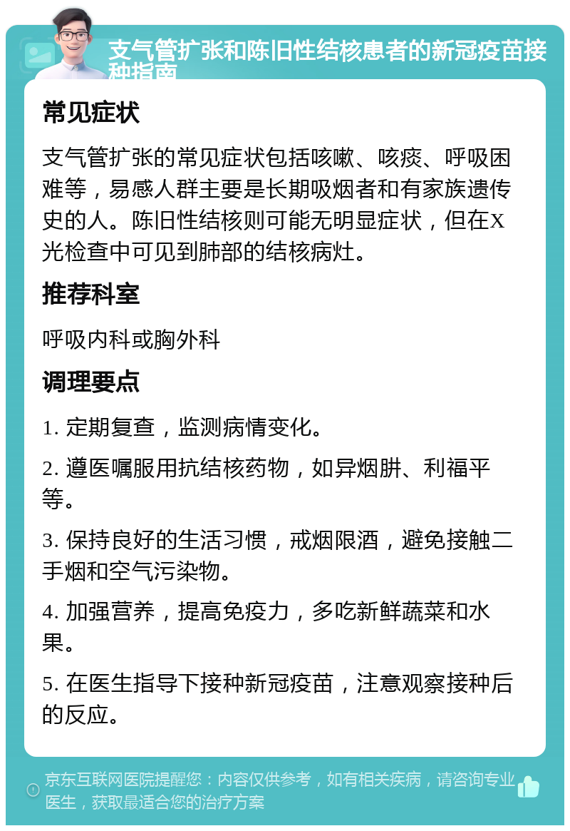 支气管扩张和陈旧性结核患者的新冠疫苗接种指南 常见症状 支气管扩张的常见症状包括咳嗽、咳痰、呼吸困难等，易感人群主要是长期吸烟者和有家族遗传史的人。陈旧性结核则可能无明显症状，但在X光检查中可见到肺部的结核病灶。 推荐科室 呼吸内科或胸外科 调理要点 1. 定期复查，监测病情变化。 2. 遵医嘱服用抗结核药物，如异烟肼、利福平等。 3. 保持良好的生活习惯，戒烟限酒，避免接触二手烟和空气污染物。 4. 加强营养，提高免疫力，多吃新鲜蔬菜和水果。 5. 在医生指导下接种新冠疫苗，注意观察接种后的反应。