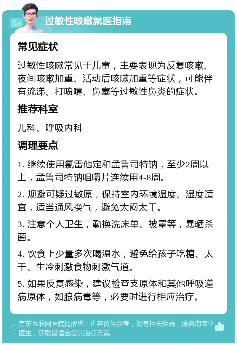 过敏性咳嗽就医指南 常见症状 过敏性咳嗽常见于儿童，主要表现为反复咳嗽、夜间咳嗽加重、活动后咳嗽加重等症状，可能伴有流涕、打喷嚏、鼻塞等过敏性鼻炎的症状。 推荐科室 儿科、呼吸内科 调理要点 1. 继续使用氯雷他定和孟鲁司特钠，至少2周以上，孟鲁司特钠咀嚼片连续用4-8周。 2. 规避可疑过敏原，保持室内环境温度、湿度适宜，适当通风换气，避免太闷太干。 3. 注意个人卫生，勤换洗床单、被罩等，暴晒杀菌。 4. 饮食上少量多次喝温水，避免给孩子吃糖、太干、生冷刺激食物刺激气道。 5. 如果反复感染，建议检查支原体和其他呼吸道病原体，如腺病毒等，必要时进行相应治疗。