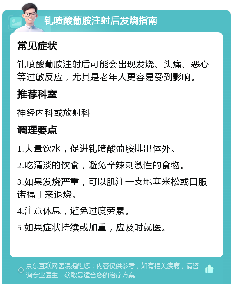 钆喷酸葡胺注射后发烧指南 常见症状 钆喷酸葡胺注射后可能会出现发烧、头痛、恶心等过敏反应，尤其是老年人更容易受到影响。 推荐科室 神经内科或放射科 调理要点 1.大量饮水，促进钆喷酸葡胺排出体外。 2.吃清淡的饮食，避免辛辣刺激性的食物。 3.如果发烧严重，可以肌注一支地塞米松或口服诺福丁来退烧。 4.注意休息，避免过度劳累。 5.如果症状持续或加重，应及时就医。