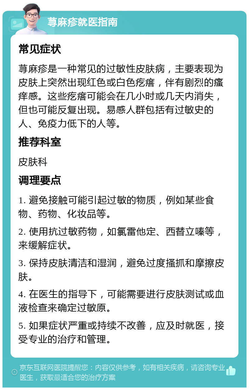 荨麻疹就医指南 常见症状 荨麻疹是一种常见的过敏性皮肤病，主要表现为皮肤上突然出现红色或白色疙瘩，伴有剧烈的瘙痒感。这些疙瘩可能会在几小时或几天内消失，但也可能反复出现。易感人群包括有过敏史的人、免疫力低下的人等。 推荐科室 皮肤科 调理要点 1. 避免接触可能引起过敏的物质，例如某些食物、药物、化妆品等。 2. 使用抗过敏药物，如氯雷他定、西替立嗪等，来缓解症状。 3. 保持皮肤清洁和湿润，避免过度搔抓和摩擦皮肤。 4. 在医生的指导下，可能需要进行皮肤测试或血液检查来确定过敏原。 5. 如果症状严重或持续不改善，应及时就医，接受专业的治疗和管理。