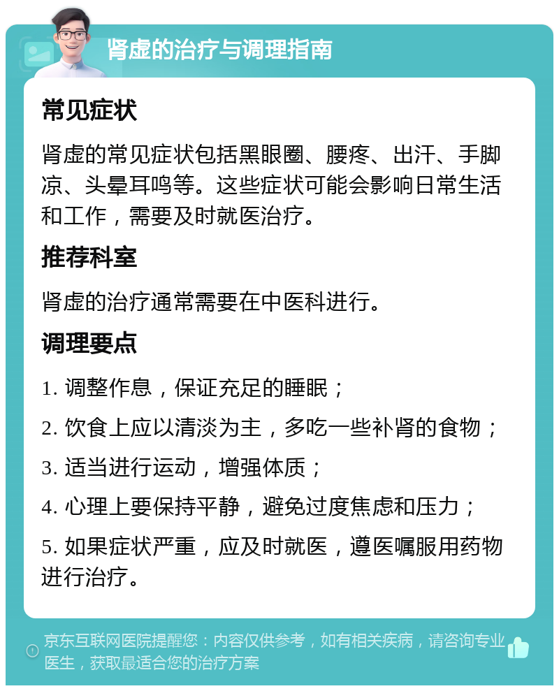 肾虚的治疗与调理指南 常见症状 肾虚的常见症状包括黑眼圈、腰疼、出汗、手脚凉、头晕耳鸣等。这些症状可能会影响日常生活和工作，需要及时就医治疗。 推荐科室 肾虚的治疗通常需要在中医科进行。 调理要点 1. 调整作息，保证充足的睡眠； 2. 饮食上应以清淡为主，多吃一些补肾的食物； 3. 适当进行运动，增强体质； 4. 心理上要保持平静，避免过度焦虑和压力； 5. 如果症状严重，应及时就医，遵医嘱服用药物进行治疗。