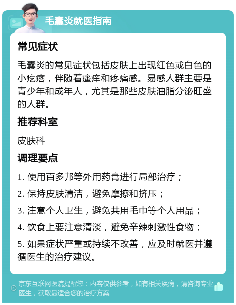 毛囊炎就医指南 常见症状 毛囊炎的常见症状包括皮肤上出现红色或白色的小疙瘩，伴随着瘙痒和疼痛感。易感人群主要是青少年和成年人，尤其是那些皮肤油脂分泌旺盛的人群。 推荐科室 皮肤科 调理要点 1. 使用百多邦等外用药膏进行局部治疗； 2. 保持皮肤清洁，避免摩擦和挤压； 3. 注意个人卫生，避免共用毛巾等个人用品； 4. 饮食上要注意清淡，避免辛辣刺激性食物； 5. 如果症状严重或持续不改善，应及时就医并遵循医生的治疗建议。