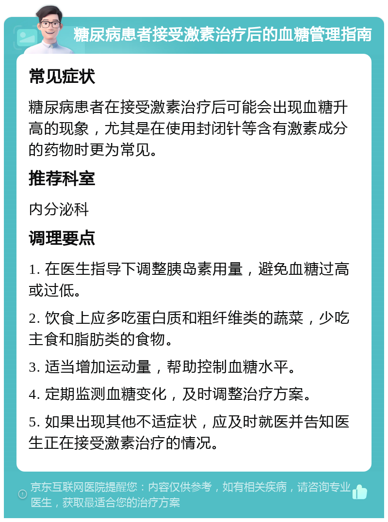 糖尿病患者接受激素治疗后的血糖管理指南 常见症状 糖尿病患者在接受激素治疗后可能会出现血糖升高的现象，尤其是在使用封闭针等含有激素成分的药物时更为常见。 推荐科室 内分泌科 调理要点 1. 在医生指导下调整胰岛素用量，避免血糖过高或过低。 2. 饮食上应多吃蛋白质和粗纤维类的蔬菜，少吃主食和脂肪类的食物。 3. 适当增加运动量，帮助控制血糖水平。 4. 定期监测血糖变化，及时调整治疗方案。 5. 如果出现其他不适症状，应及时就医并告知医生正在接受激素治疗的情况。