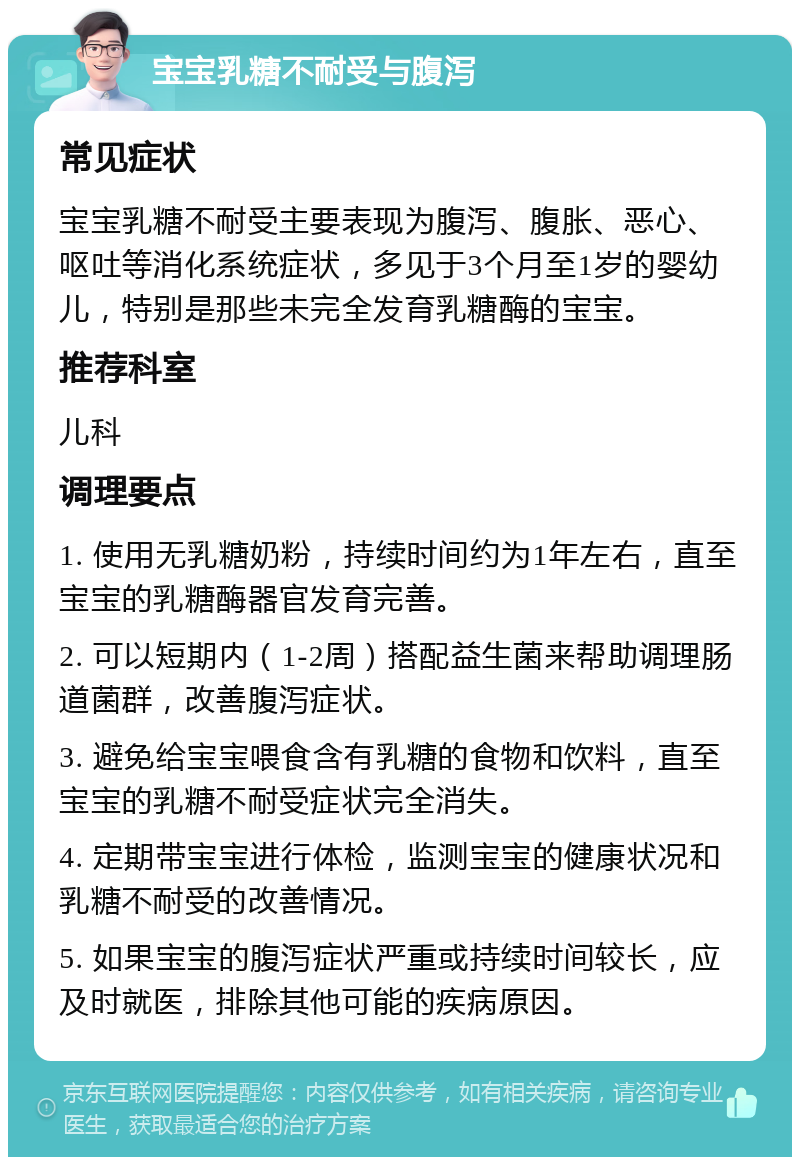 宝宝乳糖不耐受与腹泻 常见症状 宝宝乳糖不耐受主要表现为腹泻、腹胀、恶心、呕吐等消化系统症状，多见于3个月至1岁的婴幼儿，特别是那些未完全发育乳糖酶的宝宝。 推荐科室 儿科 调理要点 1. 使用无乳糖奶粉，持续时间约为1年左右，直至宝宝的乳糖酶器官发育完善。 2. 可以短期内（1-2周）搭配益生菌来帮助调理肠道菌群，改善腹泻症状。 3. 避免给宝宝喂食含有乳糖的食物和饮料，直至宝宝的乳糖不耐受症状完全消失。 4. 定期带宝宝进行体检，监测宝宝的健康状况和乳糖不耐受的改善情况。 5. 如果宝宝的腹泻症状严重或持续时间较长，应及时就医，排除其他可能的疾病原因。