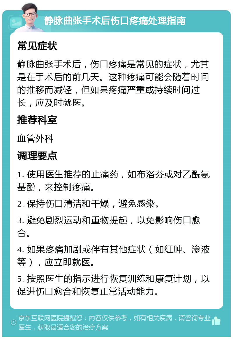 静脉曲张手术后伤口疼痛处理指南 常见症状 静脉曲张手术后，伤口疼痛是常见的症状，尤其是在手术后的前几天。这种疼痛可能会随着时间的推移而减轻，但如果疼痛严重或持续时间过长，应及时就医。 推荐科室 血管外科 调理要点 1. 使用医生推荐的止痛药，如布洛芬或对乙酰氨基酚，来控制疼痛。 2. 保持伤口清洁和干燥，避免感染。 3. 避免剧烈运动和重物提起，以免影响伤口愈合。 4. 如果疼痛加剧或伴有其他症状（如红肿、渗液等），应立即就医。 5. 按照医生的指示进行恢复训练和康复计划，以促进伤口愈合和恢复正常活动能力。