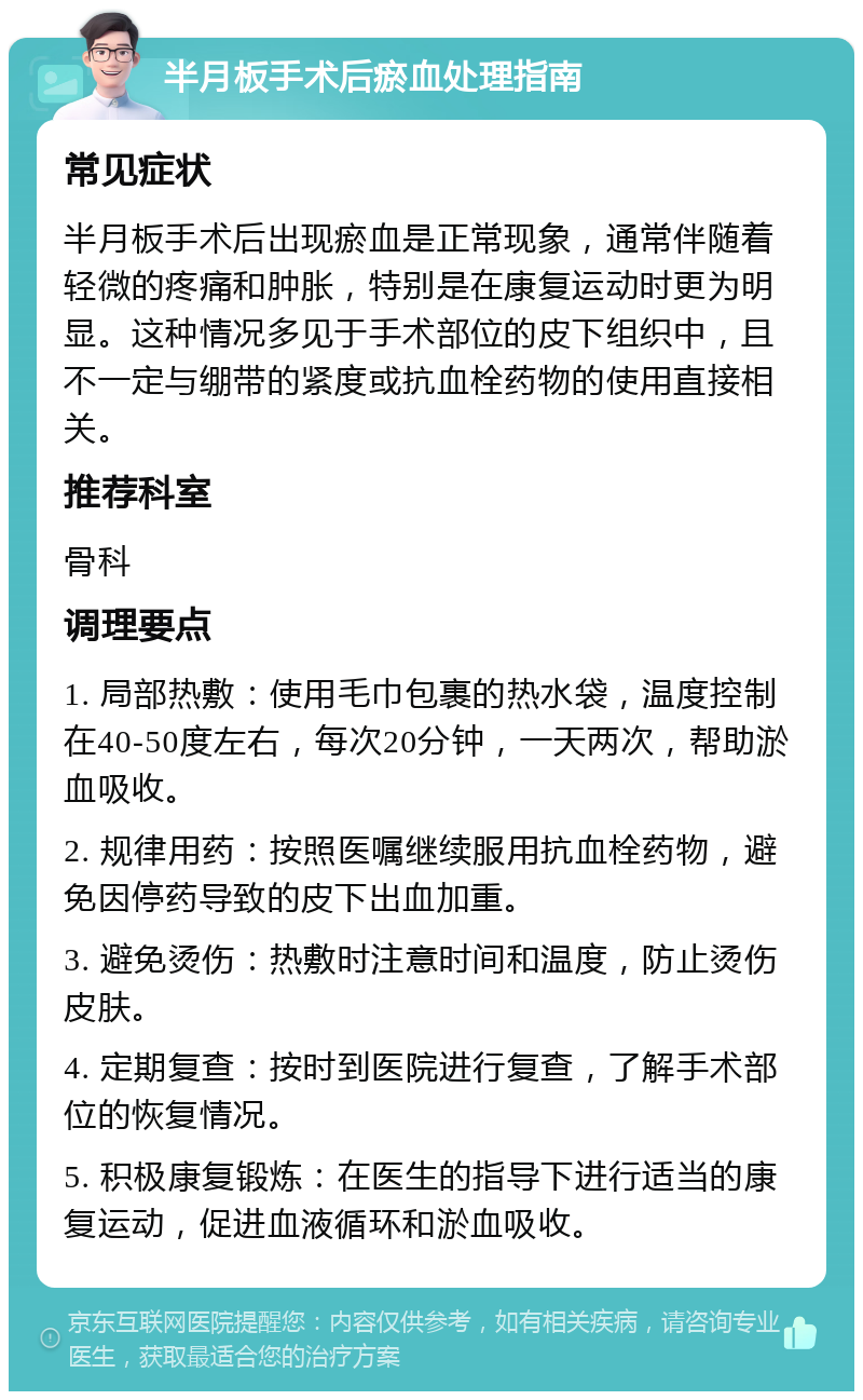 半月板手术后瘀血处理指南 常见症状 半月板手术后出现瘀血是正常现象，通常伴随着轻微的疼痛和肿胀，特别是在康复运动时更为明显。这种情况多见于手术部位的皮下组织中，且不一定与绷带的紧度或抗血栓药物的使用直接相关。 推荐科室 骨科 调理要点 1. 局部热敷：使用毛巾包裹的热水袋，温度控制在40-50度左右，每次20分钟，一天两次，帮助淤血吸收。 2. 规律用药：按照医嘱继续服用抗血栓药物，避免因停药导致的皮下出血加重。 3. 避免烫伤：热敷时注意时间和温度，防止烫伤皮肤。 4. 定期复查：按时到医院进行复查，了解手术部位的恢复情况。 5. 积极康复锻炼：在医生的指导下进行适当的康复运动，促进血液循环和淤血吸收。