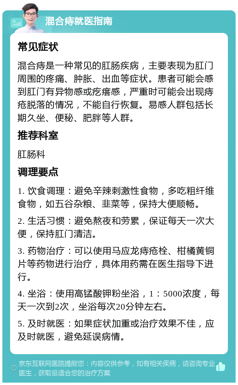 混合痔就医指南 常见症状 混合痔是一种常见的肛肠疾病，主要表现为肛门周围的疼痛、肿胀、出血等症状。患者可能会感到肛门有异物感或疙瘩感，严重时可能会出现痔疮脱落的情况，不能自行恢复。易感人群包括长期久坐、便秘、肥胖等人群。 推荐科室 肛肠科 调理要点 1. 饮食调理：避免辛辣刺激性食物，多吃粗纤维食物，如五谷杂粮、韭菜等，保持大便顺畅。 2. 生活习惯：避免熬夜和劳累，保证每天一次大便，保持肛门清洁。 3. 药物治疗：可以使用马应龙痔疮栓、柑橘黄铜片等药物进行治疗，具体用药需在医生指导下进行。 4. 坐浴：使用高锰酸钾粉坐浴，1：5000浓度，每天一次到2次，坐浴每次20分钟左右。 5. 及时就医：如果症状加重或治疗效果不佳，应及时就医，避免延误病情。