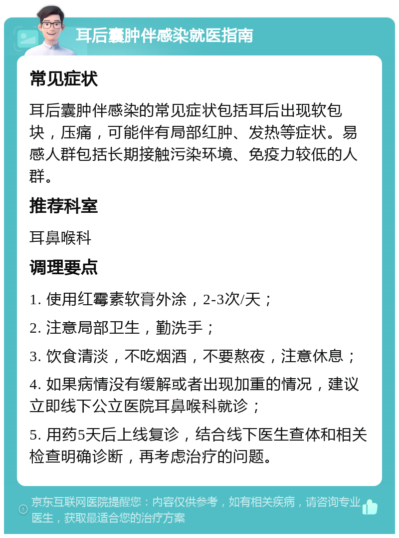 耳后囊肿伴感染就医指南 常见症状 耳后囊肿伴感染的常见症状包括耳后出现软包块，压痛，可能伴有局部红肿、发热等症状。易感人群包括长期接触污染环境、免疫力较低的人群。 推荐科室 耳鼻喉科 调理要点 1. 使用红霉素软膏外涂，2-3次/天； 2. 注意局部卫生，勤洗手； 3. 饮食清淡，不吃烟酒，不要熬夜，注意休息； 4. 如果病情没有缓解或者出现加重的情况，建议立即线下公立医院耳鼻喉科就诊； 5. 用药5天后上线复诊，结合线下医生查体和相关检查明确诊断，再考虑治疗的问题。