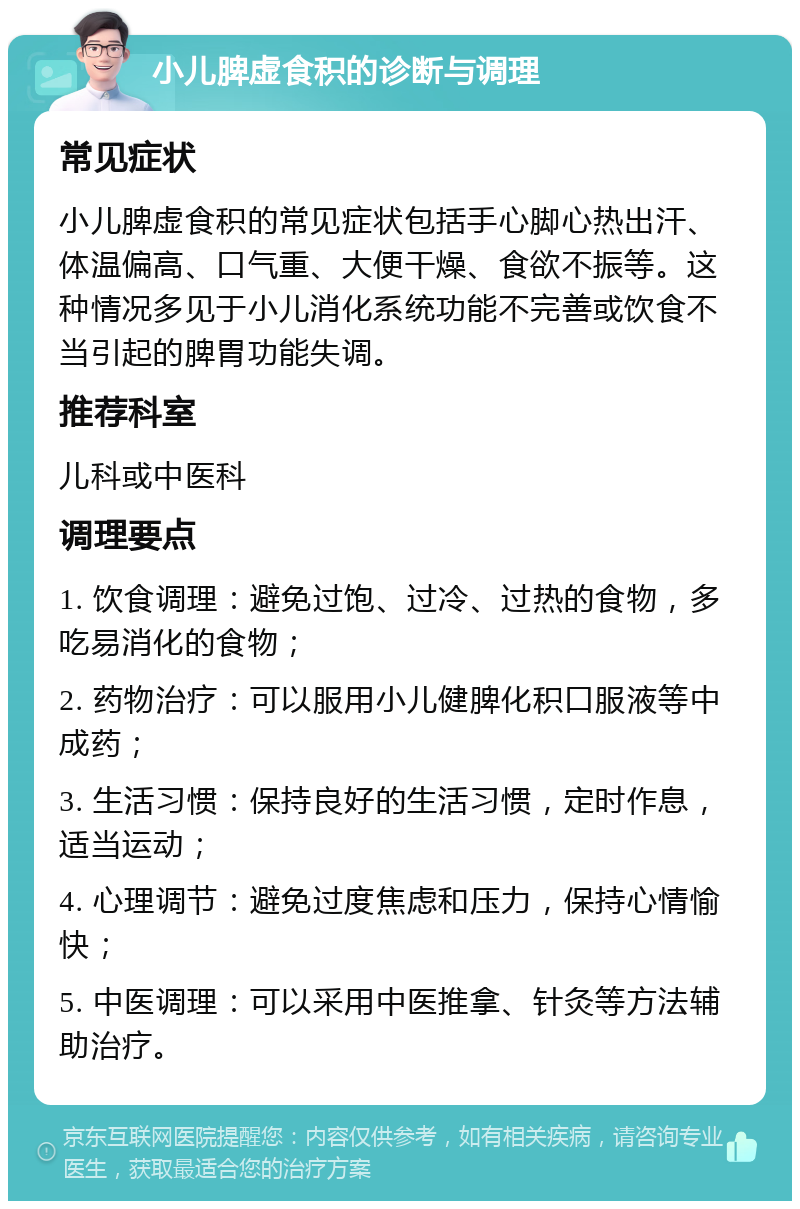 小儿脾虚食积的诊断与调理 常见症状 小儿脾虚食积的常见症状包括手心脚心热出汗、体温偏高、口气重、大便干燥、食欲不振等。这种情况多见于小儿消化系统功能不完善或饮食不当引起的脾胃功能失调。 推荐科室 儿科或中医科 调理要点 1. 饮食调理：避免过饱、过冷、过热的食物，多吃易消化的食物； 2. 药物治疗：可以服用小儿健脾化积口服液等中成药； 3. 生活习惯：保持良好的生活习惯，定时作息，适当运动； 4. 心理调节：避免过度焦虑和压力，保持心情愉快； 5. 中医调理：可以采用中医推拿、针灸等方法辅助治疗。