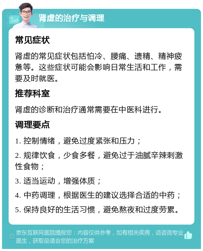 肾虚的治疗与调理 常见症状 肾虚的常见症状包括怕冷、腰痛、遗精、精神疲惫等。这些症状可能会影响日常生活和工作，需要及时就医。 推荐科室 肾虚的诊断和治疗通常需要在中医科进行。 调理要点 1. 控制情绪，避免过度紧张和压力； 2. 规律饮食，少食多餐，避免过于油腻辛辣刺激性食物； 3. 适当运动，增强体质； 4. 中药调理，根据医生的建议选择合适的中药； 5. 保持良好的生活习惯，避免熬夜和过度劳累。