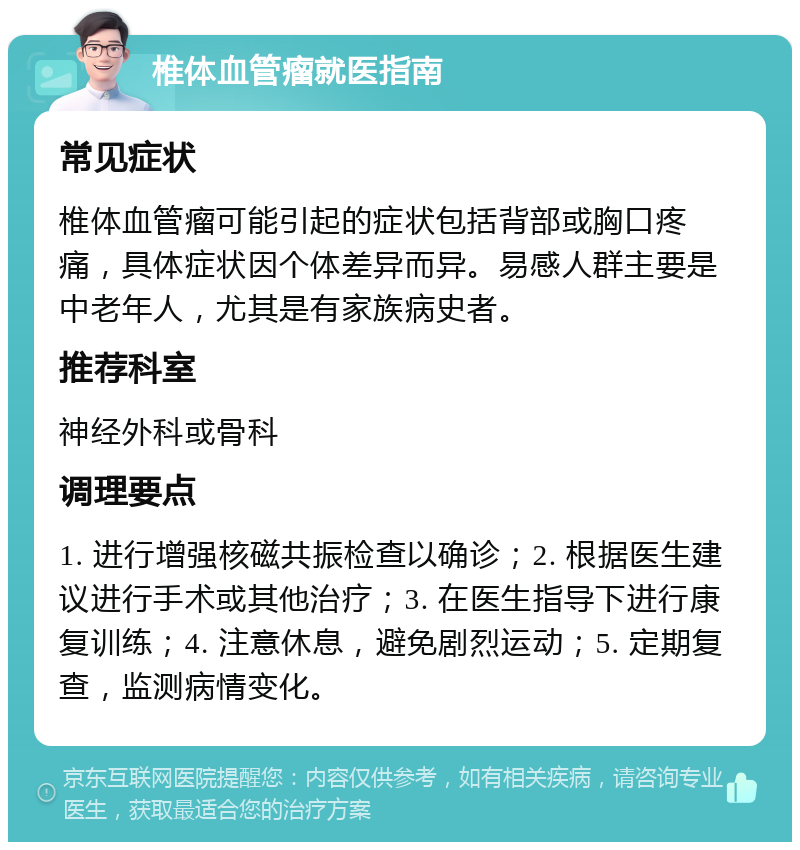 椎体血管瘤就医指南 常见症状 椎体血管瘤可能引起的症状包括背部或胸口疼痛，具体症状因个体差异而异。易感人群主要是中老年人，尤其是有家族病史者。 推荐科室 神经外科或骨科 调理要点 1. 进行增强核磁共振检查以确诊；2. 根据医生建议进行手术或其他治疗；3. 在医生指导下进行康复训练；4. 注意休息，避免剧烈运动；5. 定期复查，监测病情变化。