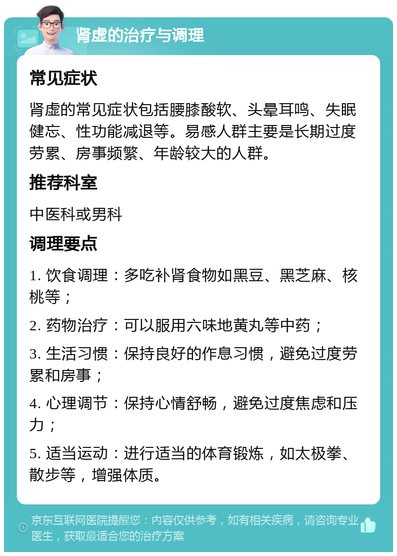 肾虚的治疗与调理 常见症状 肾虚的常见症状包括腰膝酸软、头晕耳鸣、失眠健忘、性功能减退等。易感人群主要是长期过度劳累、房事频繁、年龄较大的人群。 推荐科室 中医科或男科 调理要点 1. 饮食调理：多吃补肾食物如黑豆、黑芝麻、核桃等； 2. 药物治疗：可以服用六味地黄丸等中药； 3. 生活习惯：保持良好的作息习惯，避免过度劳累和房事； 4. 心理调节：保持心情舒畅，避免过度焦虑和压力； 5. 适当运动：进行适当的体育锻炼，如太极拳、散步等，增强体质。