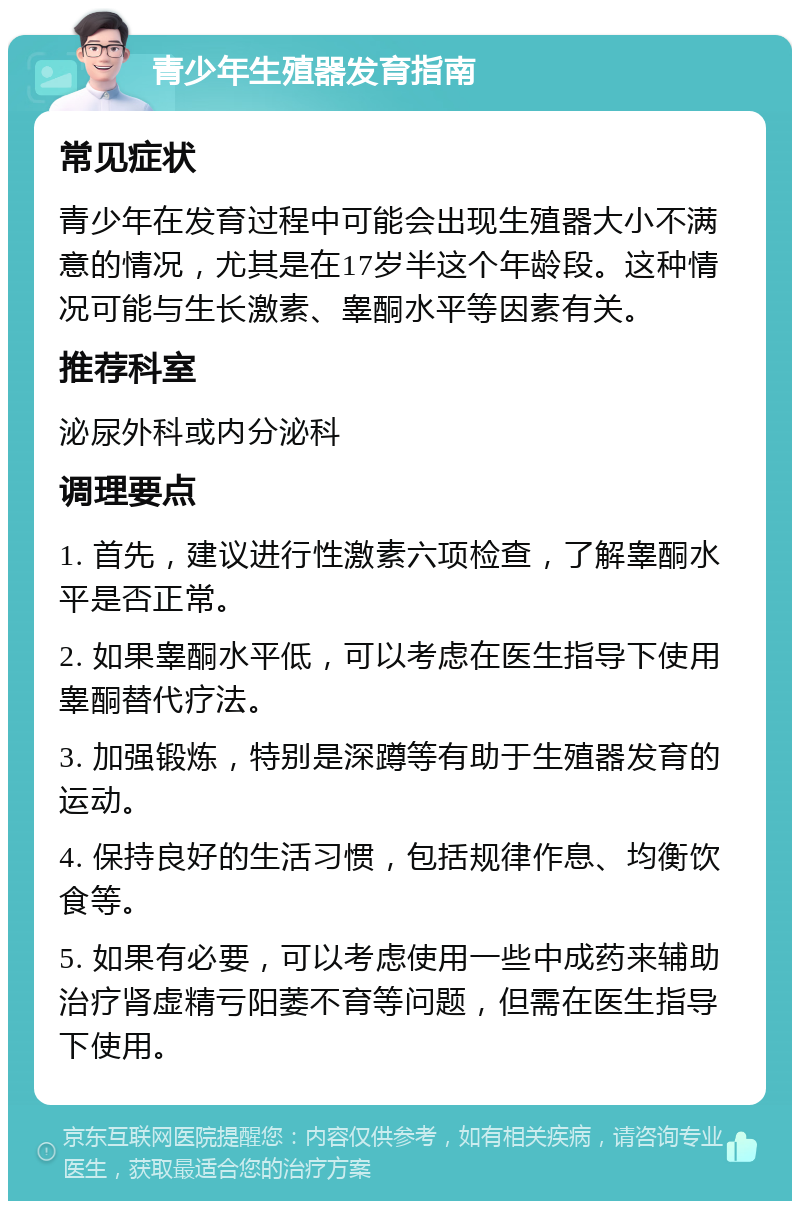 青少年生殖器发育指南 常见症状 青少年在发育过程中可能会出现生殖器大小不满意的情况，尤其是在17岁半这个年龄段。这种情况可能与生长激素、睾酮水平等因素有关。 推荐科室 泌尿外科或内分泌科 调理要点 1. 首先，建议进行性激素六项检查，了解睾酮水平是否正常。 2. 如果睾酮水平低，可以考虑在医生指导下使用睾酮替代疗法。 3. 加强锻炼，特别是深蹲等有助于生殖器发育的运动。 4. 保持良好的生活习惯，包括规律作息、均衡饮食等。 5. 如果有必要，可以考虑使用一些中成药来辅助治疗肾虚精亏阳萎不育等问题，但需在医生指导下使用。