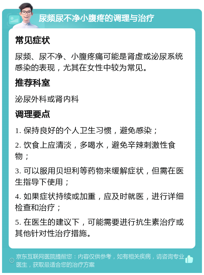 尿频尿不净小腹疼的调理与治疗 常见症状 尿频、尿不净、小腹疼痛可能是肾虚或泌尿系统感染的表现，尤其在女性中较为常见。 推荐科室 泌尿外科或肾内科 调理要点 1. 保持良好的个人卫生习惯，避免感染； 2. 饮食上应清淡，多喝水，避免辛辣刺激性食物； 3. 可以服用贝坦利等药物来缓解症状，但需在医生指导下使用； 4. 如果症状持续或加重，应及时就医，进行详细检查和治疗； 5. 在医生的建议下，可能需要进行抗生素治疗或其他针对性治疗措施。