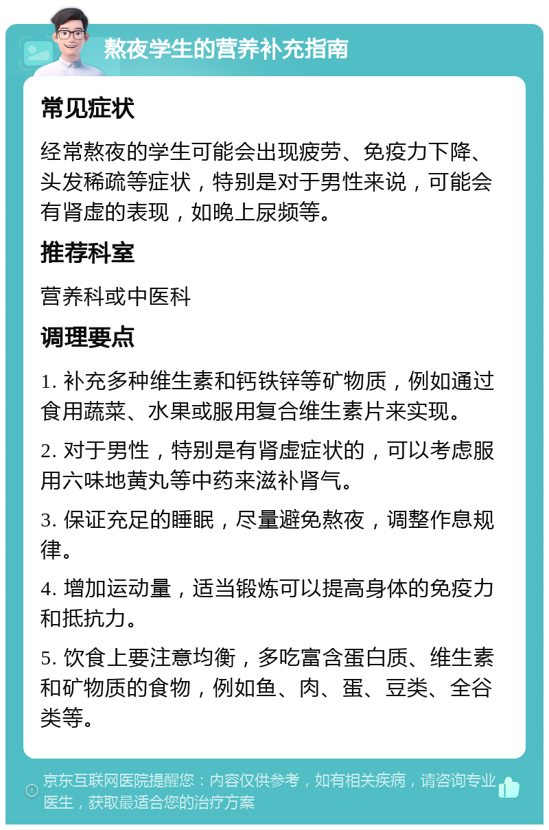 熬夜学生的营养补充指南 常见症状 经常熬夜的学生可能会出现疲劳、免疫力下降、头发稀疏等症状，特别是对于男性来说，可能会有肾虚的表现，如晚上尿频等。 推荐科室 营养科或中医科 调理要点 1. 补充多种维生素和钙铁锌等矿物质，例如通过食用蔬菜、水果或服用复合维生素片来实现。 2. 对于男性，特别是有肾虚症状的，可以考虑服用六味地黄丸等中药来滋补肾气。 3. 保证充足的睡眠，尽量避免熬夜，调整作息规律。 4. 增加运动量，适当锻炼可以提高身体的免疫力和抵抗力。 5. 饮食上要注意均衡，多吃富含蛋白质、维生素和矿物质的食物，例如鱼、肉、蛋、豆类、全谷类等。