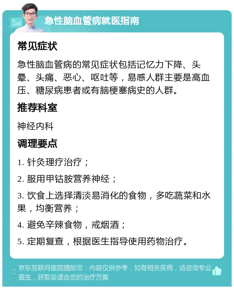 急性脑血管病就医指南 常见症状 急性脑血管病的常见症状包括记忆力下降、头晕、头痛、恶心、呕吐等，易感人群主要是高血压、糖尿病患者或有脑梗塞病史的人群。 推荐科室 神经内科 调理要点 1. 针灸理疗治疗； 2. 服用甲钴胺营养神经； 3. 饮食上选择清淡易消化的食物，多吃蔬菜和水果，均衡营养； 4. 避免辛辣食物，戒烟酒； 5. 定期复查，根据医生指导使用药物治疗。