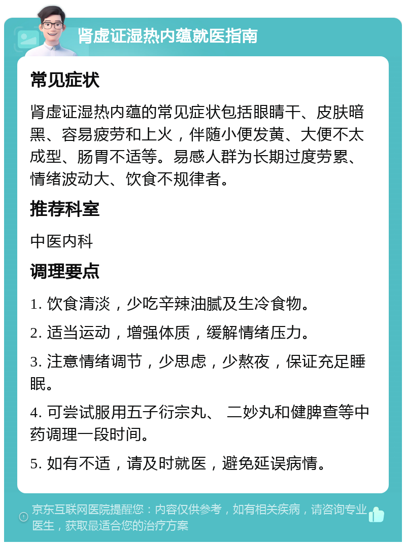 肾虚证湿热内蕴就医指南 常见症状 肾虚证湿热内蕴的常见症状包括眼睛干、皮肤暗黑、容易疲劳和上火，伴随小便发黄、大便不太成型、肠胃不适等。易感人群为长期过度劳累、情绪波动大、饮食不规律者。 推荐科室 中医内科 调理要点 1. 饮食清淡，少吃辛辣油腻及生冷食物。 2. 适当运动，增强体质，缓解情绪压力。 3. 注意情绪调节，少思虑，少熬夜，保证充足睡眠。 4. 可尝试服用五子衍宗丸、 二妙丸和健脾查等中药调理一段时间。 5. 如有不适，请及时就医，避免延误病情。