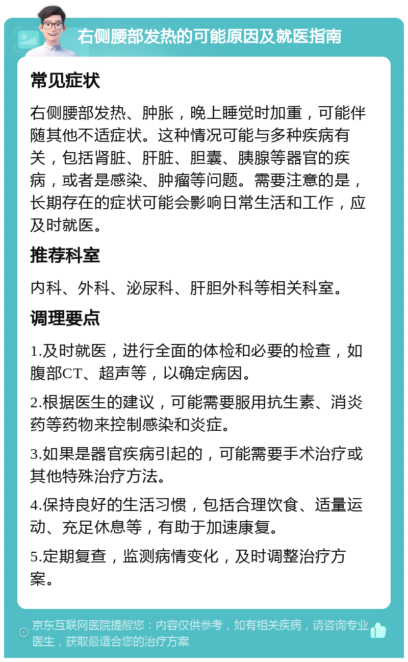 右侧腰部发热的可能原因及就医指南 常见症状 右侧腰部发热、肿胀，晚上睡觉时加重，可能伴随其他不适症状。这种情况可能与多种疾病有关，包括肾脏、肝脏、胆囊、胰腺等器官的疾病，或者是感染、肿瘤等问题。需要注意的是，长期存在的症状可能会影响日常生活和工作，应及时就医。 推荐科室 内科、外科、泌尿科、肝胆外科等相关科室。 调理要点 1.及时就医，进行全面的体检和必要的检查，如腹部CT、超声等，以确定病因。 2.根据医生的建议，可能需要服用抗生素、消炎药等药物来控制感染和炎症。 3.如果是器官疾病引起的，可能需要手术治疗或其他特殊治疗方法。 4.保持良好的生活习惯，包括合理饮食、适量运动、充足休息等，有助于加速康复。 5.定期复查，监测病情变化，及时调整治疗方案。