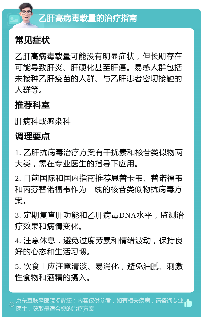 乙肝高病毒载量的治疗指南 常见症状 乙肝高病毒载量可能没有明显症状，但长期存在可能导致肝炎、肝硬化甚至肝癌。易感人群包括未接种乙肝疫苗的人群、与乙肝患者密切接触的人群等。 推荐科室 肝病科或感染科 调理要点 1. 乙肝抗病毒治疗方案有干扰素和核苷类似物两大类，需在专业医生的指导下应用。 2. 目前国际和国内指南推荐恩替卡韦、替诺福韦和丙芬替诺福韦作为一线的核苷类似物抗病毒方案。 3. 定期复查肝功能和乙肝病毒DNA水平，监测治疗效果和病情变化。 4. 注意休息，避免过度劳累和情绪波动，保持良好的心态和生活习惯。 5. 饮食上应注意清淡、易消化，避免油腻、刺激性食物和酒精的摄入。