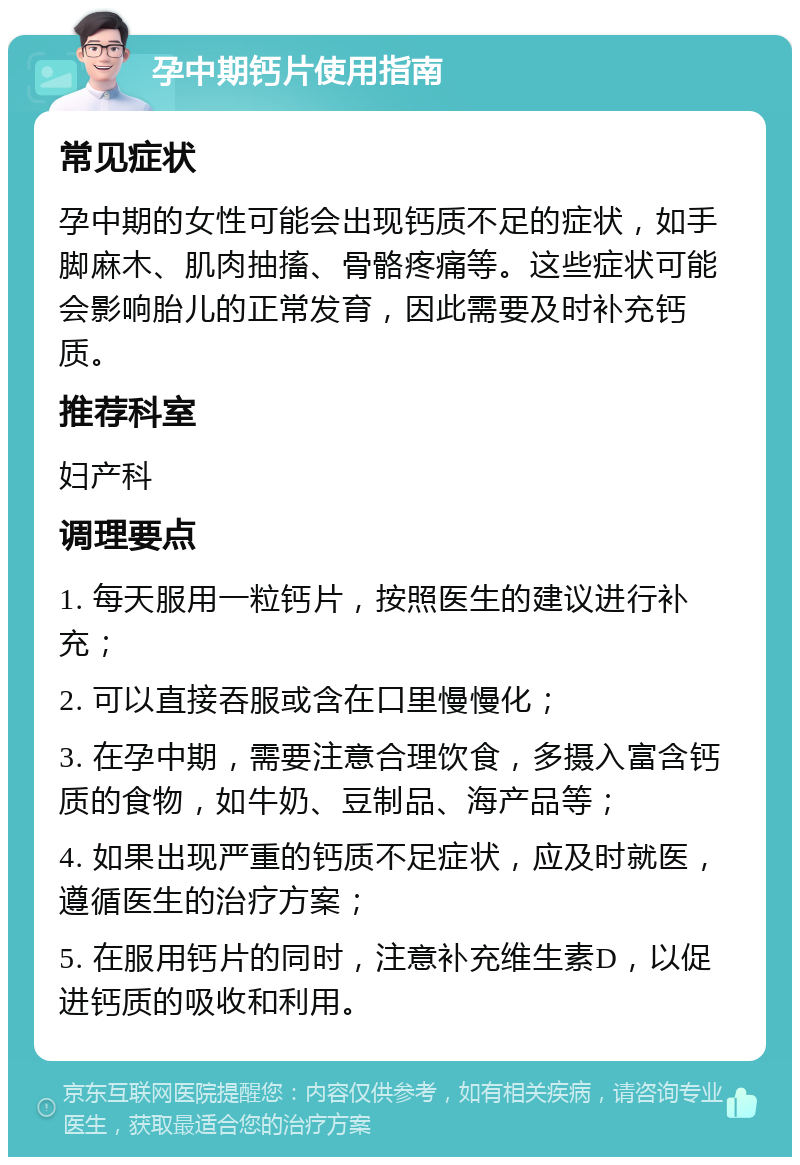 孕中期钙片使用指南 常见症状 孕中期的女性可能会出现钙质不足的症状，如手脚麻木、肌肉抽搐、骨骼疼痛等。这些症状可能会影响胎儿的正常发育，因此需要及时补充钙质。 推荐科室 妇产科 调理要点 1. 每天服用一粒钙片，按照医生的建议进行补充； 2. 可以直接吞服或含在口里慢慢化； 3. 在孕中期，需要注意合理饮食，多摄入富含钙质的食物，如牛奶、豆制品、海产品等； 4. 如果出现严重的钙质不足症状，应及时就医，遵循医生的治疗方案； 5. 在服用钙片的同时，注意补充维生素D，以促进钙质的吸收和利用。