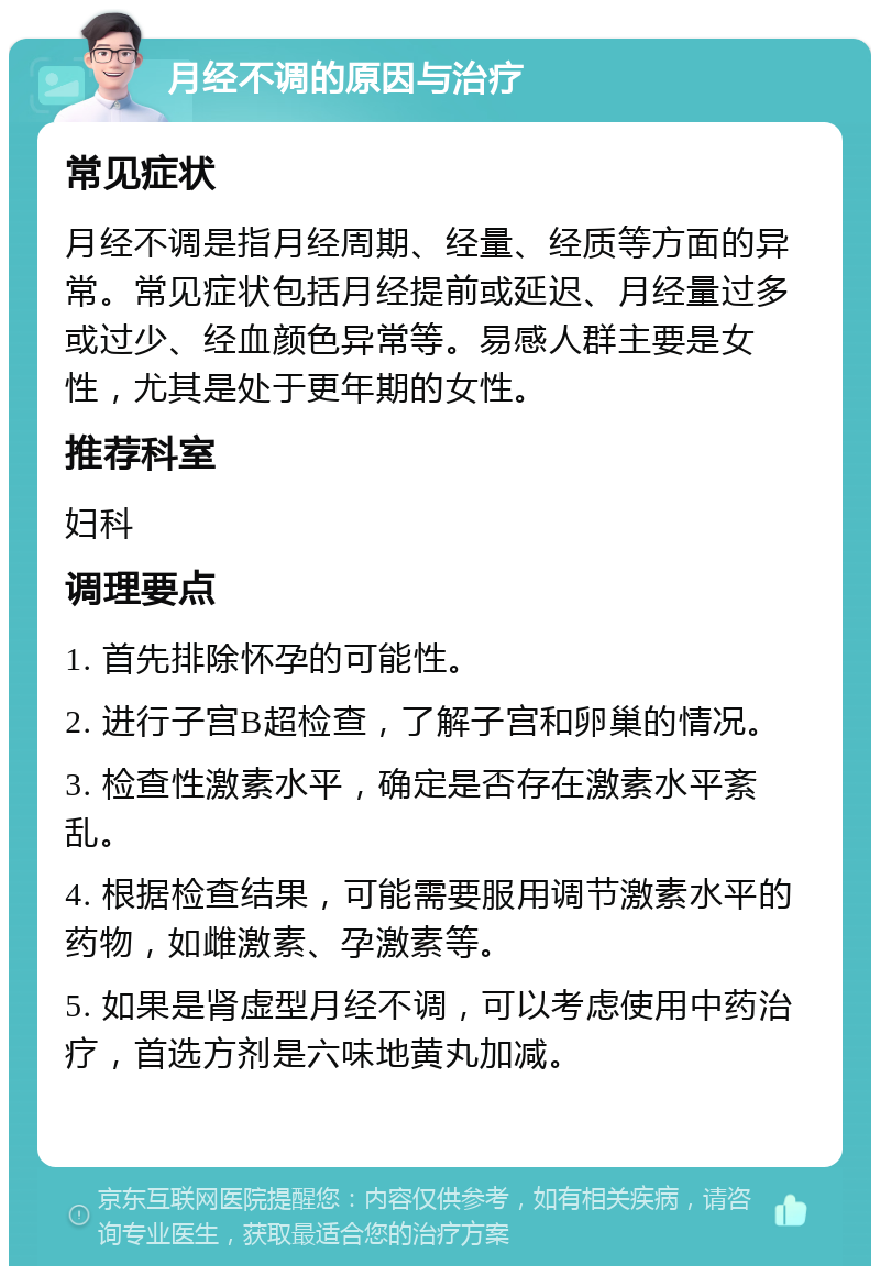 月经不调的原因与治疗 常见症状 月经不调是指月经周期、经量、经质等方面的异常。常见症状包括月经提前或延迟、月经量过多或过少、经血颜色异常等。易感人群主要是女性，尤其是处于更年期的女性。 推荐科室 妇科 调理要点 1. 首先排除怀孕的可能性。 2. 进行子宫B超检查，了解子宫和卵巢的情况。 3. 检查性激素水平，确定是否存在激素水平紊乱。 4. 根据检查结果，可能需要服用调节激素水平的药物，如雌激素、孕激素等。 5. 如果是肾虚型月经不调，可以考虑使用中药治疗，首选方剂是六味地黄丸加减。