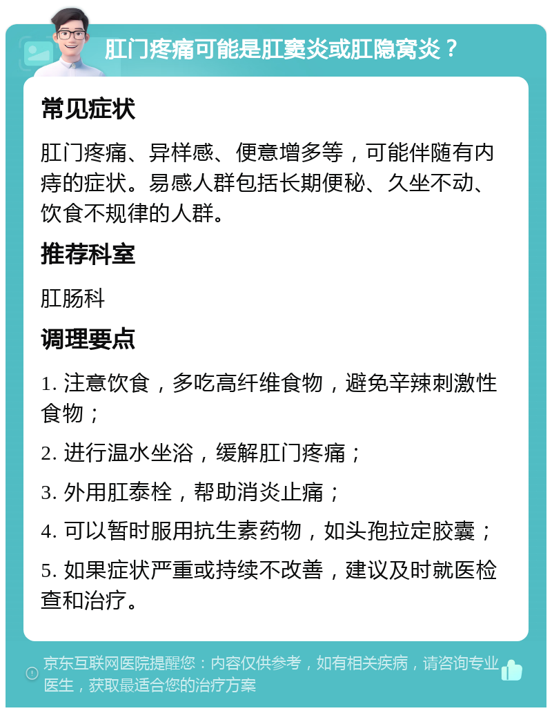 肛门疼痛可能是肛窦炎或肛隐窝炎？ 常见症状 肛门疼痛、异样感、便意增多等，可能伴随有内痔的症状。易感人群包括长期便秘、久坐不动、饮食不规律的人群。 推荐科室 肛肠科 调理要点 1. 注意饮食，多吃高纤维食物，避免辛辣刺激性食物； 2. 进行温水坐浴，缓解肛门疼痛； 3. 外用肛泰栓，帮助消炎止痛； 4. 可以暂时服用抗生素药物，如头孢拉定胶囊； 5. 如果症状严重或持续不改善，建议及时就医检查和治疗。