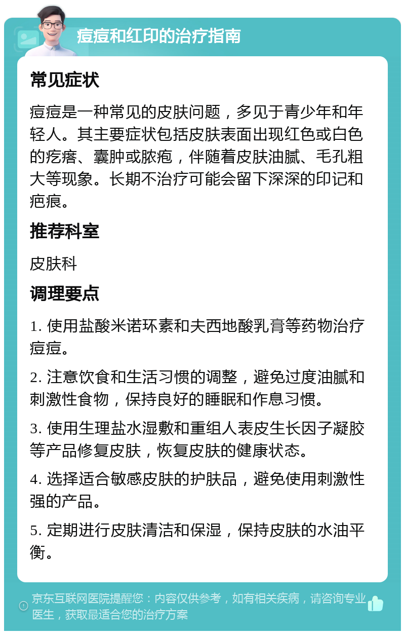 痘痘和红印的治疗指南 常见症状 痘痘是一种常见的皮肤问题，多见于青少年和年轻人。其主要症状包括皮肤表面出现红色或白色的疙瘩、囊肿或脓疱，伴随着皮肤油腻、毛孔粗大等现象。长期不治疗可能会留下深深的印记和疤痕。 推荐科室 皮肤科 调理要点 1. 使用盐酸米诺环素和夫西地酸乳膏等药物治疗痘痘。 2. 注意饮食和生活习惯的调整，避免过度油腻和刺激性食物，保持良好的睡眠和作息习惯。 3. 使用生理盐水湿敷和重组人表皮生长因子凝胶等产品修复皮肤，恢复皮肤的健康状态。 4. 选择适合敏感皮肤的护肤品，避免使用刺激性强的产品。 5. 定期进行皮肤清洁和保湿，保持皮肤的水油平衡。