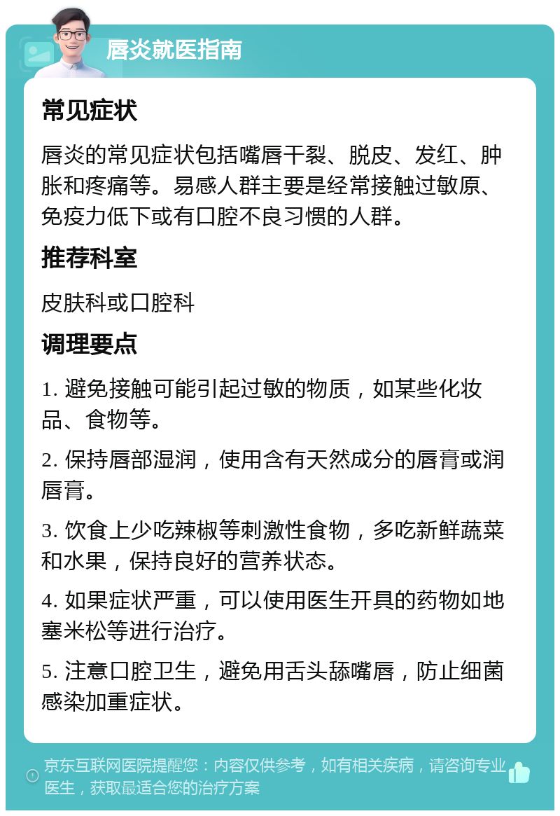 唇炎就医指南 常见症状 唇炎的常见症状包括嘴唇干裂、脱皮、发红、肿胀和疼痛等。易感人群主要是经常接触过敏原、免疫力低下或有口腔不良习惯的人群。 推荐科室 皮肤科或口腔科 调理要点 1. 避免接触可能引起过敏的物质，如某些化妆品、食物等。 2. 保持唇部湿润，使用含有天然成分的唇膏或润唇膏。 3. 饮食上少吃辣椒等刺激性食物，多吃新鲜蔬菜和水果，保持良好的营养状态。 4. 如果症状严重，可以使用医生开具的药物如地塞米松等进行治疗。 5. 注意口腔卫生，避免用舌头舔嘴唇，防止细菌感染加重症状。