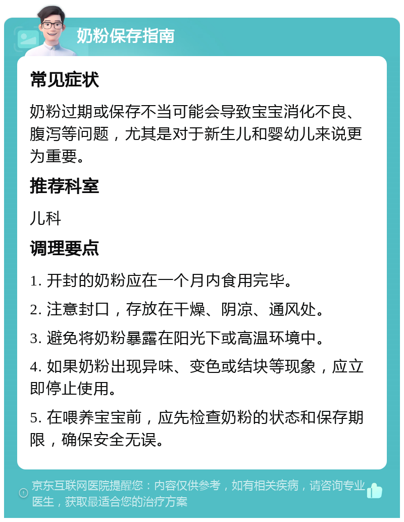 奶粉保存指南 常见症状 奶粉过期或保存不当可能会导致宝宝消化不良、腹泻等问题，尤其是对于新生儿和婴幼儿来说更为重要。 推荐科室 儿科 调理要点 1. 开封的奶粉应在一个月内食用完毕。 2. 注意封口，存放在干燥、阴凉、通风处。 3. 避免将奶粉暴露在阳光下或高温环境中。 4. 如果奶粉出现异味、变色或结块等现象，应立即停止使用。 5. 在喂养宝宝前，应先检查奶粉的状态和保存期限，确保安全无误。