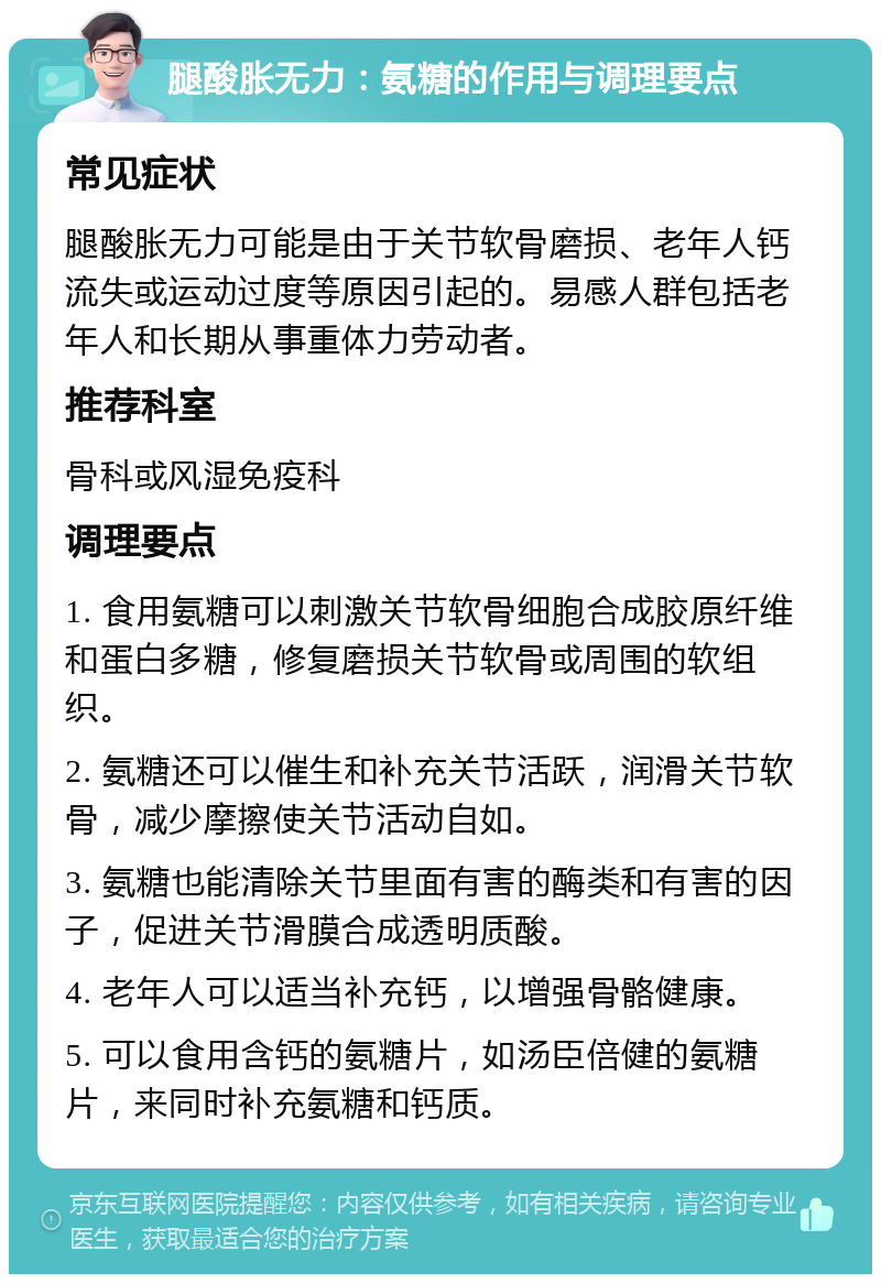 腿酸胀无力：氨糖的作用与调理要点 常见症状 腿酸胀无力可能是由于关节软骨磨损、老年人钙流失或运动过度等原因引起的。易感人群包括老年人和长期从事重体力劳动者。 推荐科室 骨科或风湿免疫科 调理要点 1. 食用氨糖可以刺激关节软骨细胞合成胶原纤维和蛋白多糖，修复磨损关节软骨或周围的软组织。 2. 氨糖还可以催生和补充关节活跃，润滑关节软骨，减少摩擦使关节活动自如。 3. 氨糖也能清除关节里面有害的酶类和有害的因子，促进关节滑膜合成透明质酸。 4. 老年人可以适当补充钙，以增强骨骼健康。 5. 可以食用含钙的氨糖片，如汤臣倍健的氨糖片，来同时补充氨糖和钙质。