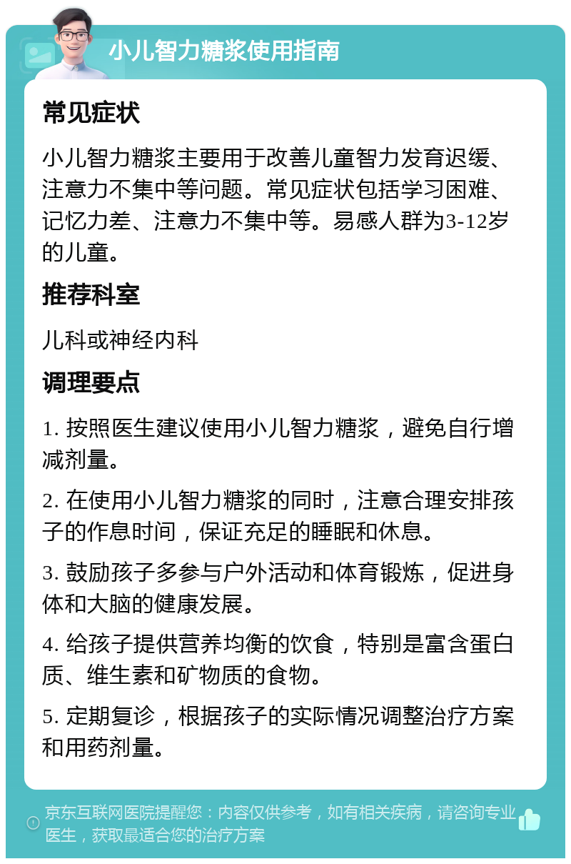 小儿智力糖浆使用指南 常见症状 小儿智力糖浆主要用于改善儿童智力发育迟缓、注意力不集中等问题。常见症状包括学习困难、记忆力差、注意力不集中等。易感人群为3-12岁的儿童。 推荐科室 儿科或神经内科 调理要点 1. 按照医生建议使用小儿智力糖浆，避免自行增减剂量。 2. 在使用小儿智力糖浆的同时，注意合理安排孩子的作息时间，保证充足的睡眠和休息。 3. 鼓励孩子多参与户外活动和体育锻炼，促进身体和大脑的健康发展。 4. 给孩子提供营养均衡的饮食，特别是富含蛋白质、维生素和矿物质的食物。 5. 定期复诊，根据孩子的实际情况调整治疗方案和用药剂量。