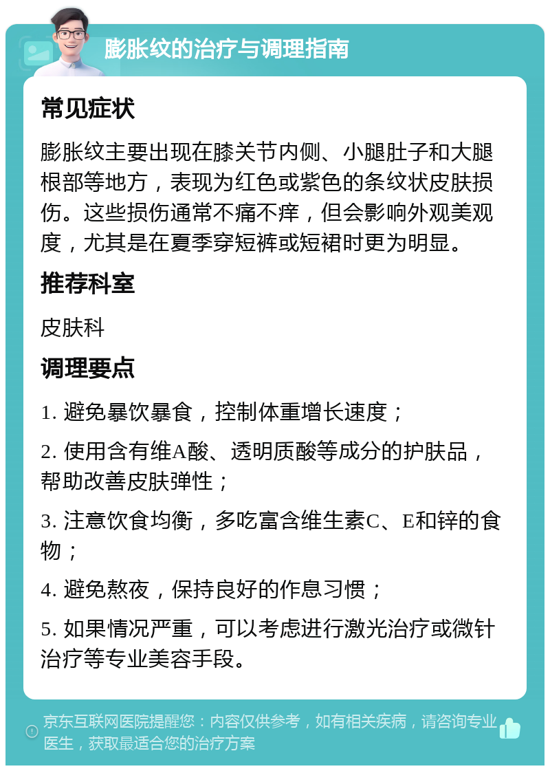 膨胀纹的治疗与调理指南 常见症状 膨胀纹主要出现在膝关节内侧、小腿肚子和大腿根部等地方，表现为红色或紫色的条纹状皮肤损伤。这些损伤通常不痛不痒，但会影响外观美观度，尤其是在夏季穿短裤或短裙时更为明显。 推荐科室 皮肤科 调理要点 1. 避免暴饮暴食，控制体重增长速度； 2. 使用含有维A酸、透明质酸等成分的护肤品，帮助改善皮肤弹性； 3. 注意饮食均衡，多吃富含维生素C、E和锌的食物； 4. 避免熬夜，保持良好的作息习惯； 5. 如果情况严重，可以考虑进行激光治疗或微针治疗等专业美容手段。