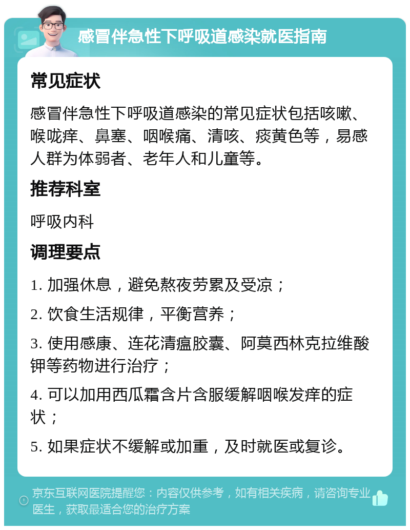 感冒伴急性下呼吸道感染就医指南 常见症状 感冒伴急性下呼吸道感染的常见症状包括咳嗽、喉咙痒、鼻塞、咽喉痛、清咳、痰黄色等，易感人群为体弱者、老年人和儿童等。 推荐科室 呼吸内科 调理要点 1. 加强休息，避免熬夜劳累及受凉； 2. 饮食生活规律，平衡营养； 3. 使用感康、连花清瘟胶囊、阿莫西林克拉维酸钾等药物进行治疗； 4. 可以加用西瓜霜含片含服缓解咽喉发痒的症状； 5. 如果症状不缓解或加重，及时就医或复诊。