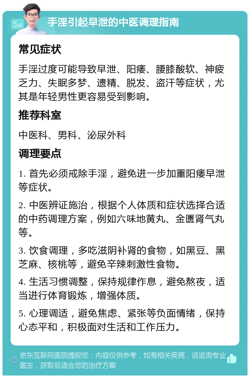 手淫引起早泄的中医调理指南 常见症状 手淫过度可能导致早泄、阳痿、腰膝酸软、神疲乏力、失眠多梦、遗精、脱发、盗汗等症状，尤其是年轻男性更容易受到影响。 推荐科室 中医科、男科、泌尿外科 调理要点 1. 首先必须戒除手淫，避免进一步加重阳痿早泄等症状。 2. 中医辨证施治，根据个人体质和症状选择合适的中药调理方案，例如六味地黄丸、金匮肾气丸等。 3. 饮食调理，多吃滋阴补肾的食物，如黑豆、黑芝麻、核桃等，避免辛辣刺激性食物。 4. 生活习惯调整，保持规律作息，避免熬夜，适当进行体育锻炼，增强体质。 5. 心理调适，避免焦虑、紧张等负面情绪，保持心态平和，积极面对生活和工作压力。