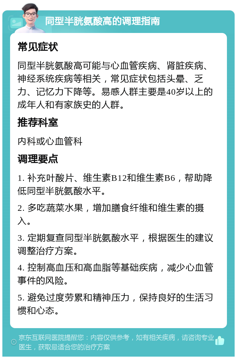 同型半胱氨酸高的调理指南 常见症状 同型半胱氨酸高可能与心血管疾病、肾脏疾病、神经系统疾病等相关，常见症状包括头晕、乏力、记忆力下降等。易感人群主要是40岁以上的成年人和有家族史的人群。 推荐科室 内科或心血管科 调理要点 1. 补充叶酸片、维生素B12和维生素B6，帮助降低同型半胱氨酸水平。 2. 多吃蔬菜水果，增加膳食纤维和维生素的摄入。 3. 定期复查同型半胱氨酸水平，根据医生的建议调整治疗方案。 4. 控制高血压和高血脂等基础疾病，减少心血管事件的风险。 5. 避免过度劳累和精神压力，保持良好的生活习惯和心态。